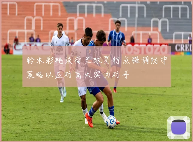 铃木彩艳谈荷兰球员特点强调防守策略以应对高大实力对手