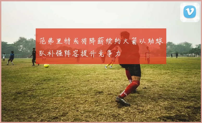 范弗里特或将降薪续约火箭以助球队补强阵容提升竞争力
