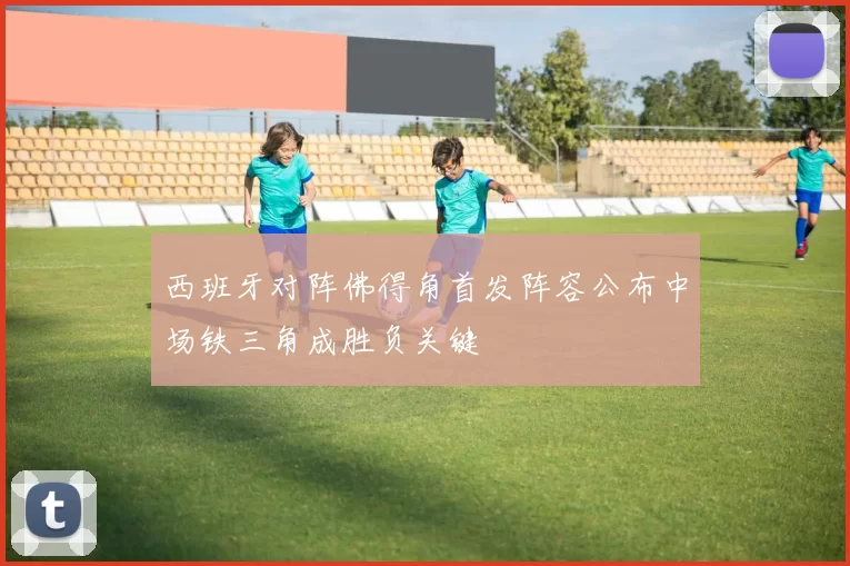 西班牙对阵佛得角首发阵容公布中场铁三角成胜负关键