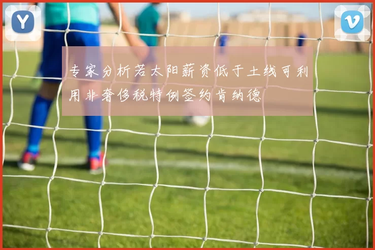 专家分析若太阳薪资低于土线可利用非奢侈税特例签约肯纳德