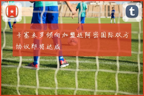 卡塞米罗倾向加盟迈阿密国际双方协议即将达成