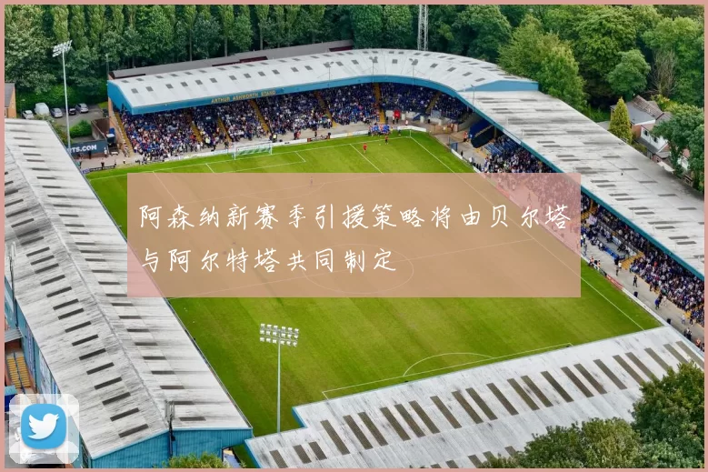 阿森纳新赛季引援策略将由贝尔塔与阿尔特塔共同制定