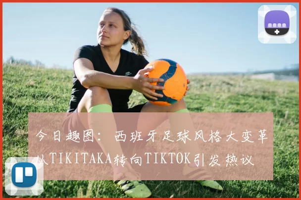 今日趣图：西班牙足球风格大变革从TIKITAKA转向TIKTOK引发热议