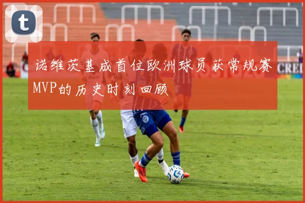 诺维茨基成首位欧洲球员获常规赛MVP的历史时刻回顾