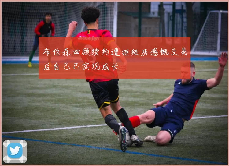 布伦森回顾续约遭拒经历感慨交易后自己已实现成长