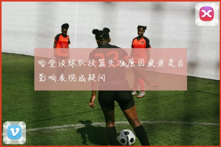 哈登谈球队投篮失准原因疲劳是否影响表现成疑问