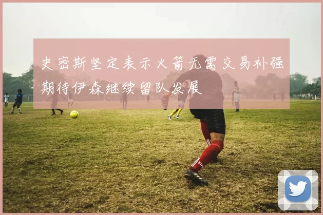 史密斯坚定表示火箭无需交易补强期待伊森继续留队发展