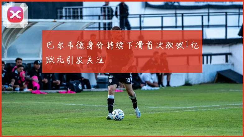 巴尔韦德身价持续下滑首次跌破1亿欧元引发关注