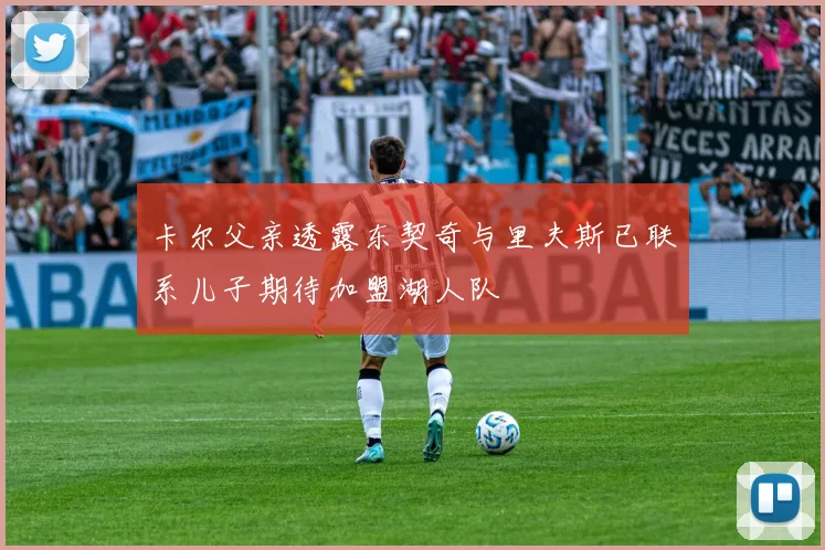 卡尔父亲透露东契奇与里夫斯已联系儿子期待加盟湖人队
