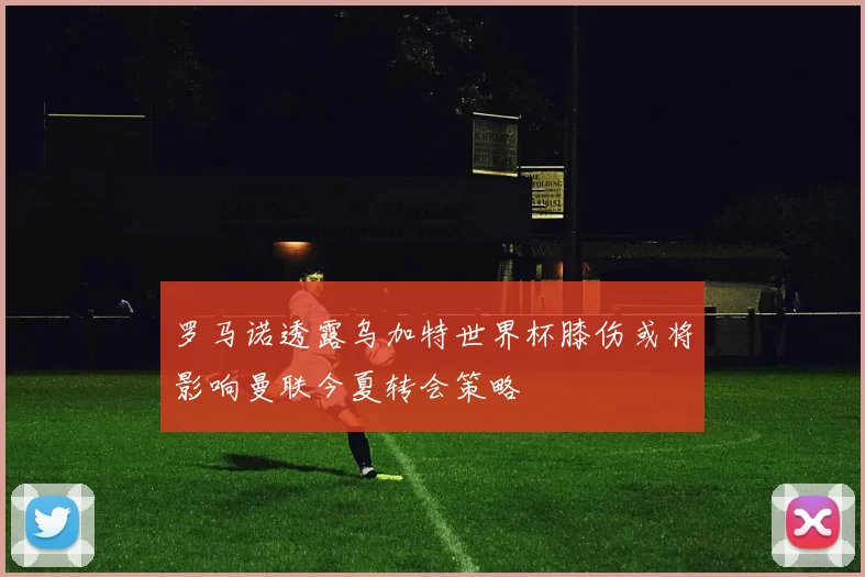 罗马诺透露乌加特世界杯膝伤或将影响曼联今夏转会策略
